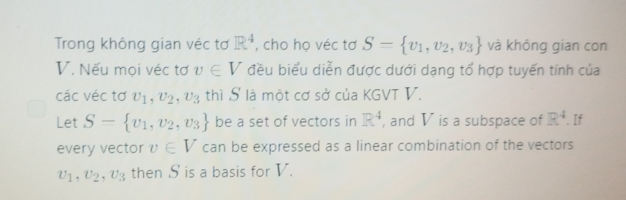 Trong không gian véc tơ R^4 , cho họ véc tơ S= v_1,v_2,v_3 và không gian con
V. Nếu mọi véc tơ v∈ V đều biểu diễn được dưới dạng tổ hợp tuyến tính của 
các véc tơ upsilon _1, upsilon _2, upsilon _3 thì S là một cơ sở của KGVT V. 
Let S= v_1,v_2,v_3 be a set of vectors in R^4 , and V is a subspace of R^4. If 
every vector v∈ V can be expressed as a linear combination of the vectors
v_1, v_2, v_3 then S is a basis for V.