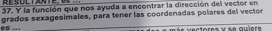 RESULTANTE, es... 
37. Y la función que nos ayuda a encontrar la dirección del vector en 
grados sexagesimales, para tener las coordenadas polares del vector 
es ... más vectores y se quiere