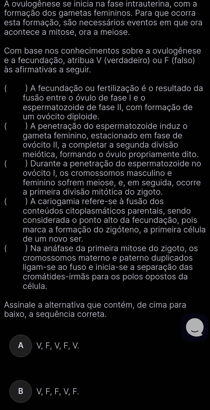 A ovulogênese se inicia na fase intrauterina, com a
formação dos gametas femininos. Para que ocorra
esta formação, são necessários eventos em que ora
acontece a mitose, ora a meiose.
Com base nos conhecimentos sobre a ovulogênese
e a fecundação, atribua V (verdadeiro) ou F (falso)
às afirmativas a seguir.
 ) A fecundação ou fertilização é o resultado da
fusão entre o óvulo de fase I e o
espermatozoide de fase II, com formação de
um ovócito diploide.
 ) A penetração do espermatozoide induz o
gameta feminino, estacionado em fase de
ovócito II, a completar a segunda divisão
meiótica, formando o óvulo propriamente dito.
( ) Durante a penetração do espermatozoide no
ovócito I, os cromossomos masculino e
feminino sofrem meiose, e, em seguida, ocorre
a primeira divisão mitótica do zigoto.
 ) A cariogamia refere-se à fusão dos
conteúdos citoplasmáticos parentais, sendo
considerada o ponto alto da fecundação, pois
marca a formação do zigóteno, a primeira célula
de um novo ser.
( ) Na anáfase da primeira mitose do zigoto, os
cromossomos materno e paterno duplicados
ligam-se ao fuso e inicia-se a separação das
cromátides-irmãs para os polos opostos da
célula.
Assinale a alternativa que contém, de cima para
baixo, a sequência correta.
A V, F, V, F, V.
B ) V, F, F, V, F.