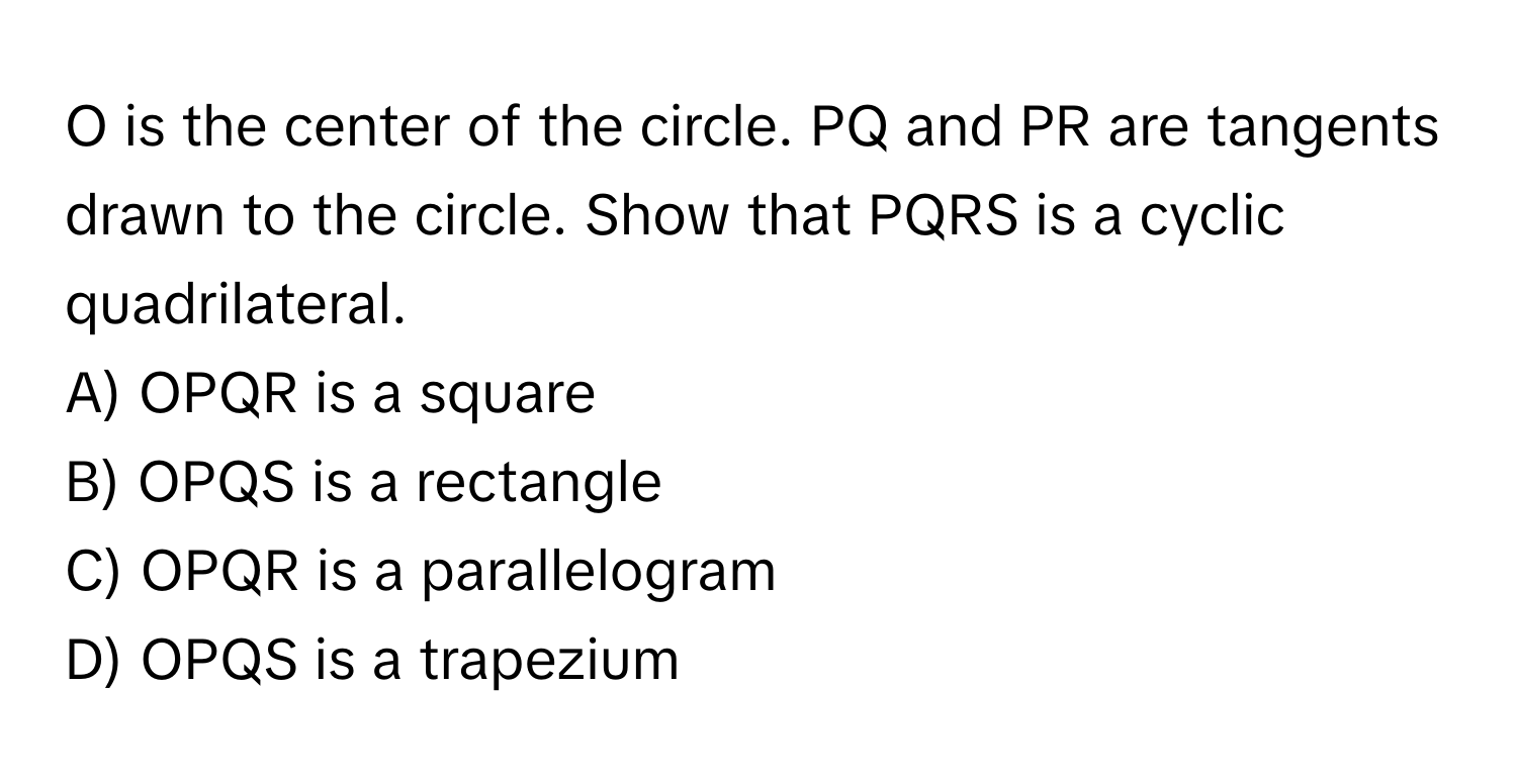 is the center of the circle. PQ and PR are tangents drawn to the circle. Show that PQRS is a cyclic quadrilateral.

A) OPQR is a square
B) OPQS is a rectangle
C) OPQR is a parallelogram
D) OPQS is a trapezium