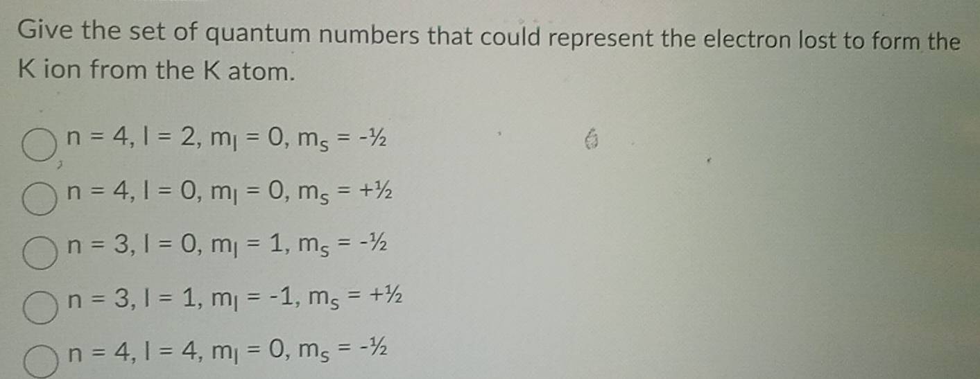 Give the set of quantum numbers that could represent the electron lost to form the
K ion from the K atom.
n=4, l=2, m_l=0, m_s=-1/2

n=4, l=0, m_l=0, m_s=+1/2
n=3, l=0, m_l=1, m_s=-1/2
n=3, l=1, m_l=-1, m_s=+^1/2
n=4, l=4, m_l=0, m_s=-1/2