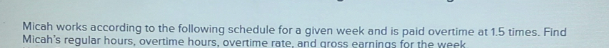 Micah works according to the following schedule for a given week and is paid overtime at 1.5 times. Find 
Micah's regular hours, overtime hours, overtime rate, and gross earnings for the week