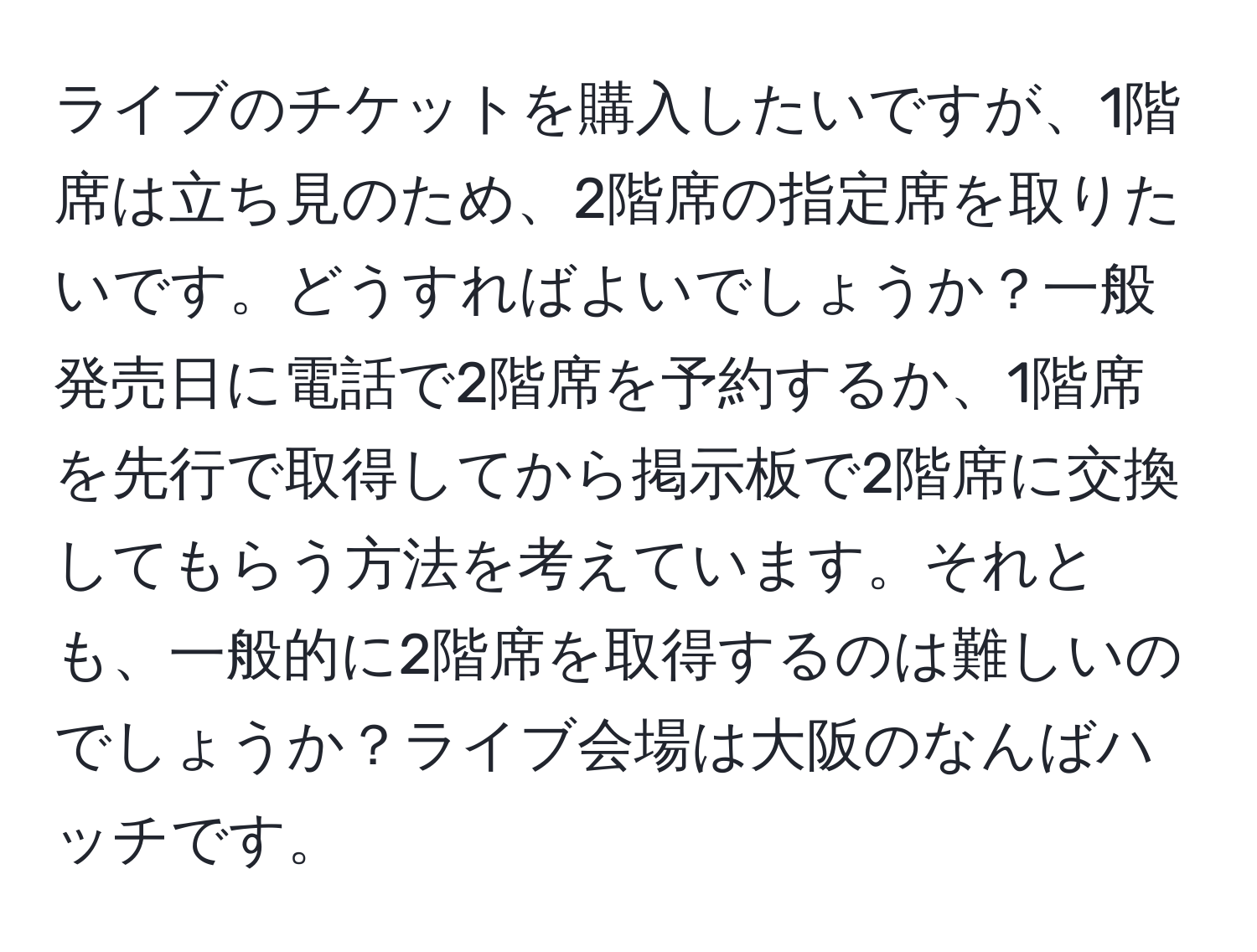 ライブのチケットを購入したいですが、1階席は立ち見のため、2階席の指定席を取りたいです。どうすればよいでしょうか？一般発売日に電話で2階席を予約するか、1階席を先行で取得してから掲示板で2階席に交換してもらう方法を考えています。それとも、一般的に2階席を取得するのは難しいのでしょうか？ライブ会場は大阪のなんばハッチです。