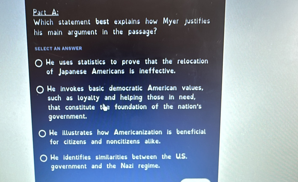 Which statement best explains how Myer justifies
his main argument in the passage?
SELECT AN ANSWER
He uses statistics to prove that the relocation
of Japanese Americans is ineffective.
He invokes basic democratic American values,
such as loyalty and helping those in need,
that constitute the foundation of the nation's
government.
He illustrates how Americanization is beneficial
for citizens and noncitizens alike.
He identifies similarities between the US.
government and the Nazi regime.