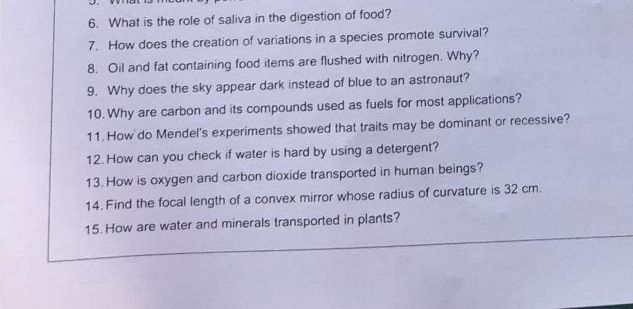 What is the role of saliva in the digestion of food? 
7. How does the creation of variations in a species promote survival? 
8. Oil and fat containing food items are flushed with nitrogen. Why? 
9. Why does the sky appear dark instead of blue to an astronaut? 
10. Why are carbon and its compounds used as fuels for most applications? 
11. How do Mendel's experiments showed that traits may be dominant or recessive? 
12. How can you check if water is hard by using a detergent? 
13. How is oxygen and carbon dioxide transported in human beings? 
14. Find the focal length of a convex mirror whose radius of curvature is 32 cm. 
15. How are water and minerals transported in plants?