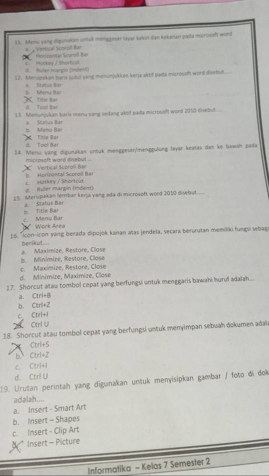 Menu yang digunakan untuk menggeser layar kekiri dan kekanan pada microsoft word
a  Vertical Scoroll Bar
Horizontal Scoroll Bar
c. Hotkey / Shortcut
d. Ruler margin (Indent)
12. Merupakan baris judul yang menunjukkan kerja aktif pada microsoft word disebut...
a. Status Bar
b Menu Bar
Title Bar
d. Tool Bar
13. Menunjukan baris menu yang sedang aktif pada microsoft word 2010 disebut....
a. Status Bar
b Menu Bar
Title Bar
d. Tool Bar
14. Menu yang digunakan untuk menggeser/menggulung layar keatas dan ke bawah pada
micrasoft word disebut ...
Vertical Scoroll Bar
b. Horizontal Scoroll Bar
c Hotkey / Shortcut
d. Ruler margin (Indent)
15. Merupakan lembar kerja yang ada di microsoft word 2010 disebut.....
a. Status Bar
b. Title Bar
c. Menu Bar
Work Area
16. "Icon-icon yang berada dipojok kanan atas jendela, secara berurutan memiliki fungsi sebag
berikut....
a. Maximize, Restore, Close
b. Minimize, Restore, Close
c. Maximize, Restore, Close
d. Minimize, Maximize, Close
17. Shorcut atau tombol cepat yang berfungsi untuk menggaris bawahi huruf adalah..,
a. Ctrl+B
b. Ctrl+Z
C. Ctrl+l
( Ctrl U
18. Shorcut atau tombol cepat yang berfungsi untuk menyimpan sebuah dokumen adala
Ctrl+S
b. Ct 1+2
C. CIri+
d. Ctrl U
19. Urutan perintah yang digunakan untuk menyisipkan gambar / foto di dok
adalah....
a. Insert - Smart Art
b. Insert - Shapes
c. Insert - Clip Art
Insert - Picture
Informatika - Kelas 7 Semester 2