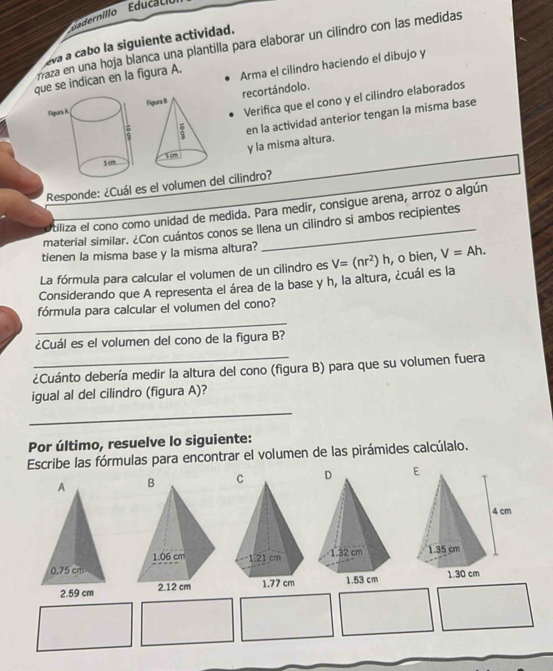 dernillo du acio 
eva a cabo la siguiente actividad. 
fraza en una hoja blanca una plantilla para elaborar un cilindro con las medidas 
que se indican en la figura A. 
Arma el cilindro haciendo el dibujo y 
recortándolo. 
Verifica que el cono y el cilindro elaborados 
en la actividad anterior tengan la misma base 
y la misma altura. 
Responde: ¿Cuál es el volumen del cilindro? 
tiliza el cono como unidad de medida. Para medir, consigue arena, arroz o algún 
material similar. ¿Con cuántos conos se llena un cilindro si ambos recipientes 
tienen la misma base y la misma altura? 
La fórmula para calcular el volumen de un cilindro es V=(nr^2)h , o bien, V=Ah. 
Considerando que A representa el área de la base y h, la altura, ¿cuál es la 
_ 
fórmula para calcular el volumen del cono? 
¿Cuál es el volumen del cono de la figura B? 
¿Cuánto debería medir la altura del cono (figura B) para que su volumen fuera 
igual al del cilindro (figura A)? 
_ 
Por último, resuelve lo siguiente: 
Escribe las fórmulas para encontrar el volumen de las pirámides calcúlalo.