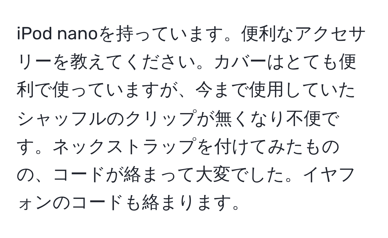 iPod nanoを持っています。便利なアクセサリーを教えてください。カバーはとても便利で使っていますが、今まで使用していたシャッフルのクリップが無くなり不便です。ネックストラップを付けてみたものの、コードが絡まって大変でした。イヤフォンのコードも絡まります。