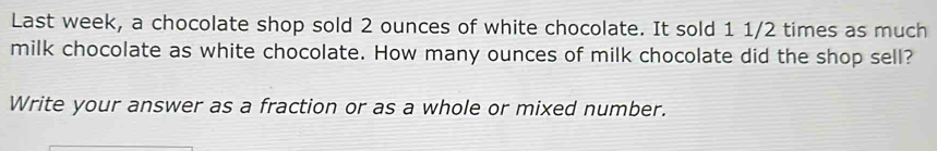 Last week, a chocolate shop sold 2 ounces of white chocolate. It sold 1 1/2 times as much 
milk chocolate as white chocolate. How many ounces of milk chocolate did the shop sell? 
Write your answer as a fraction or as a whole or mixed number.