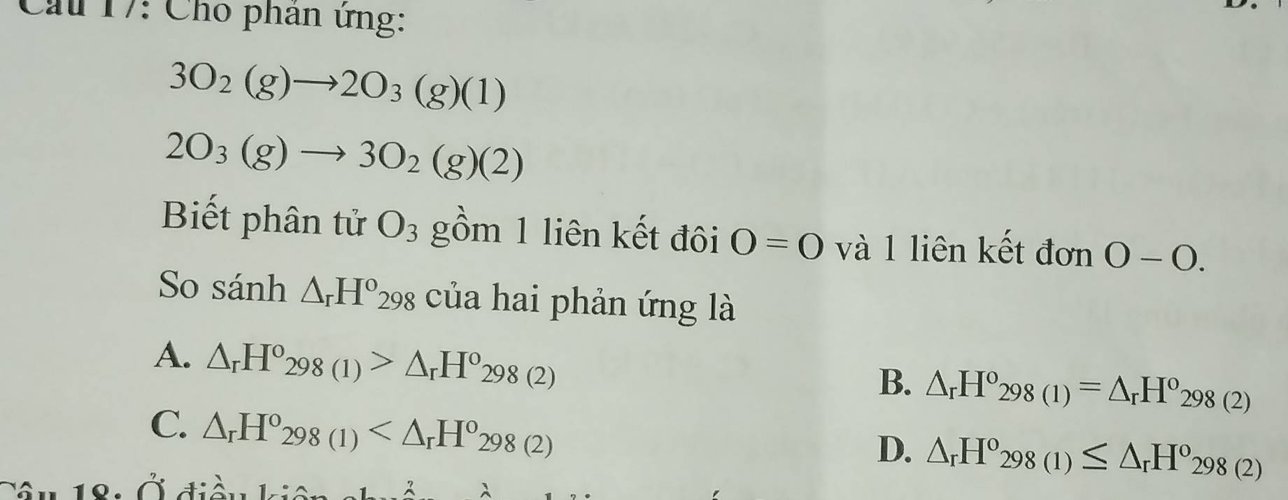 Cầu 17: Cho phân ứng:
3O_2(g)to 2O_3(g)(1)
2O_3(g)to 3O_2(g)(2)
Biết phân tử O_3 gồm 1 liên kết đôi O=0 và 1 liên kết đơn 0-0. 
So sánh △ _rH^o298 của hai phản ứng là
A. △ _rH°298(1)>△ _rH°298(2)
B. △ _rH^(circ _298(1))=△ _rH^o_298(2)
C. △ _rH°_298(1)
D. △ _rH^o_298(1)≤ △ _rH°_298(2)