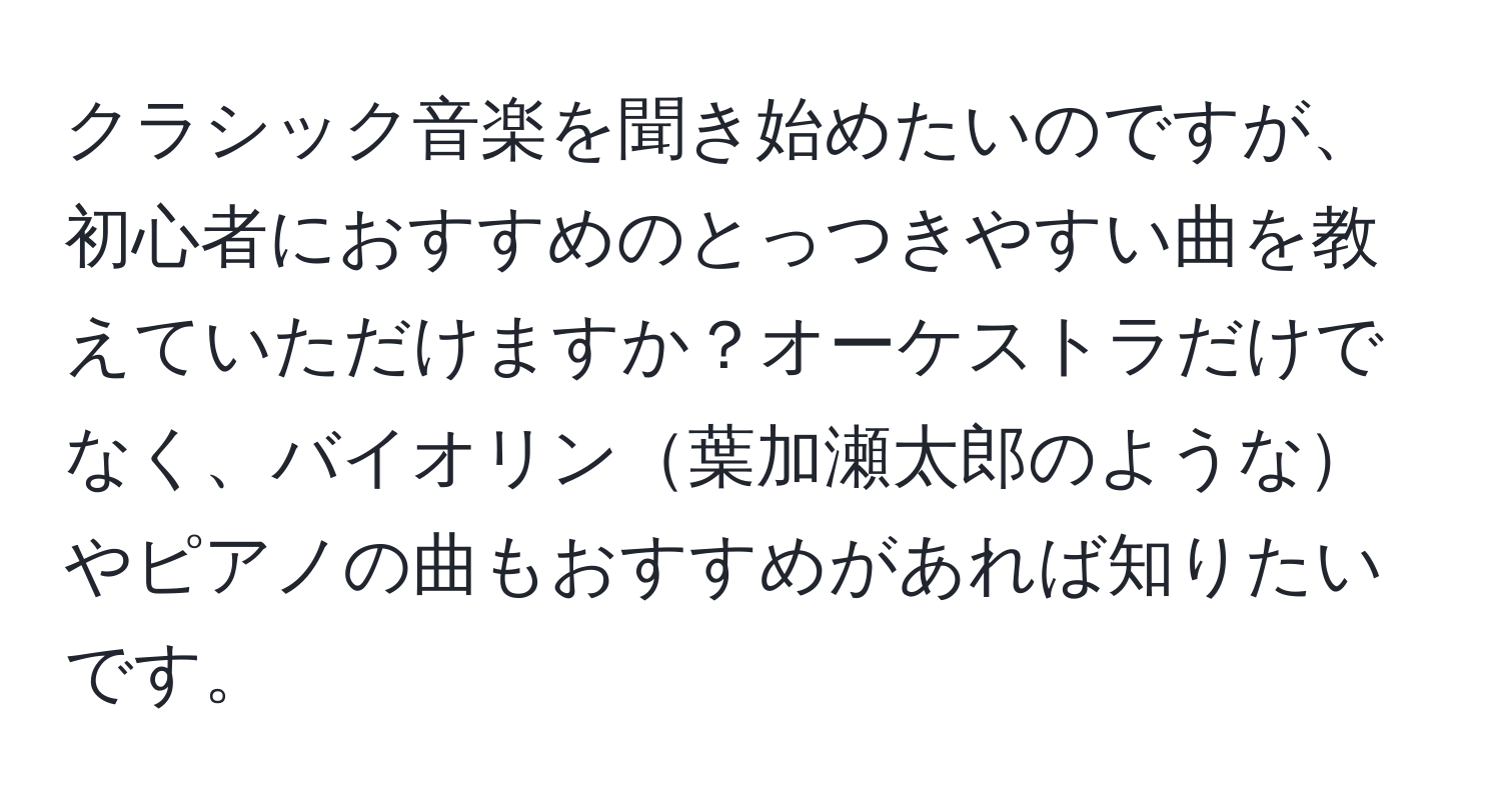 クラシック音楽を聞き始めたいのですが、初心者におすすめのとっつきやすい曲を教えていただけますか？オーケストラだけでなく、バイオリン葉加瀬太郎のようなやピアノの曲もおすすめがあれば知りたいです。