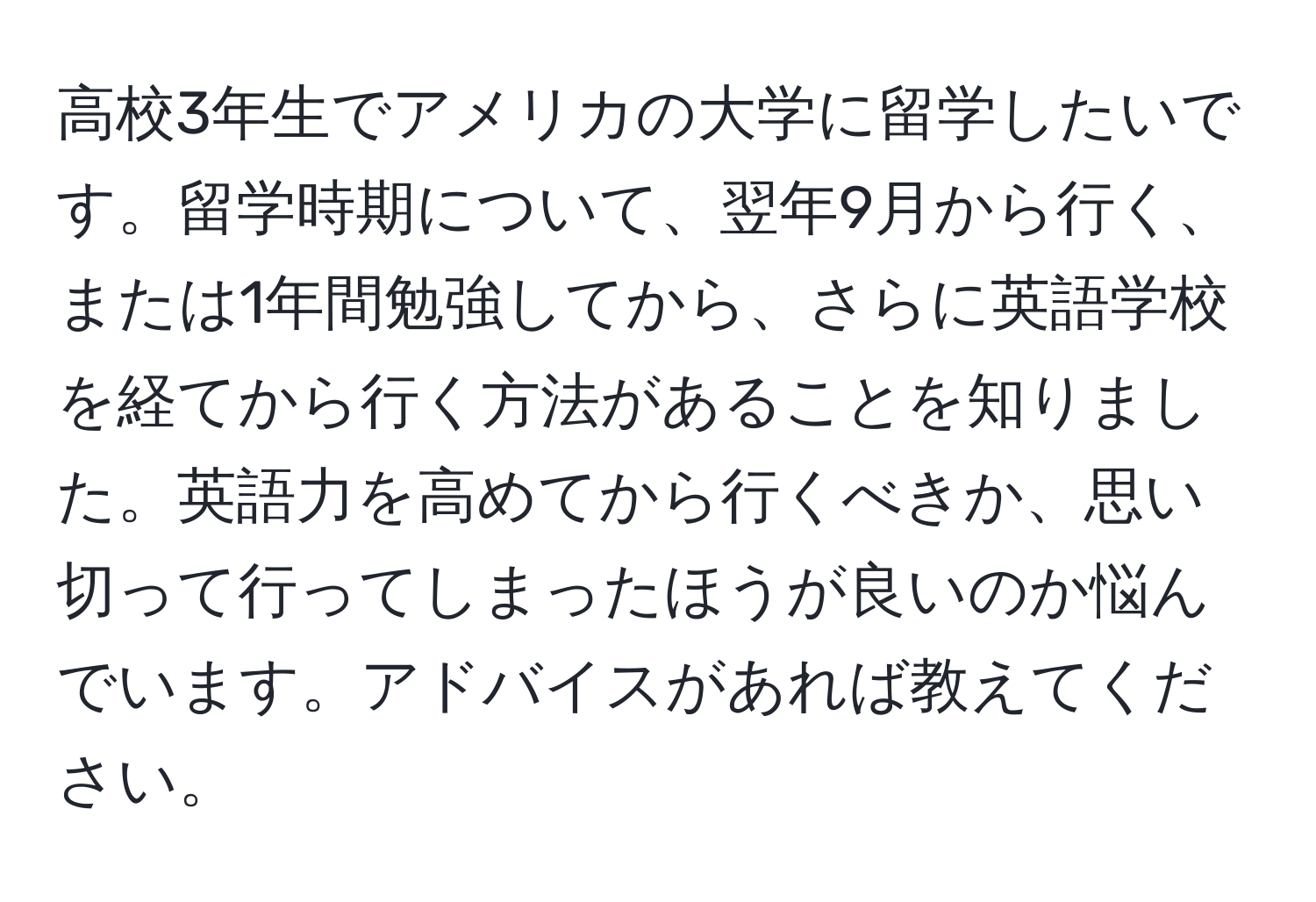 高校3年生でアメリカの大学に留学したいです。留学時期について、翌年9月から行く、または1年間勉強してから、さらに英語学校を経てから行く方法があることを知りました。英語力を高めてから行くべきか、思い切って行ってしまったほうが良いのか悩んでいます。アドバイスがあれば教えてください。