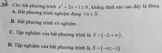 54: Cho bắt phương trình x^2+2x+1≥ 0 , khẳng định nào sau đây là đúng
A. Bất phương trình nghiệm đúng forall x∈ R.
B Bất phương trình vô nghiệm.
C. Tập nghiệm của bắt phương trình là S=(-1;+∈fty ).
D. Tập nghiệm của bắt phương trình là S=(-∈fty ;-1)