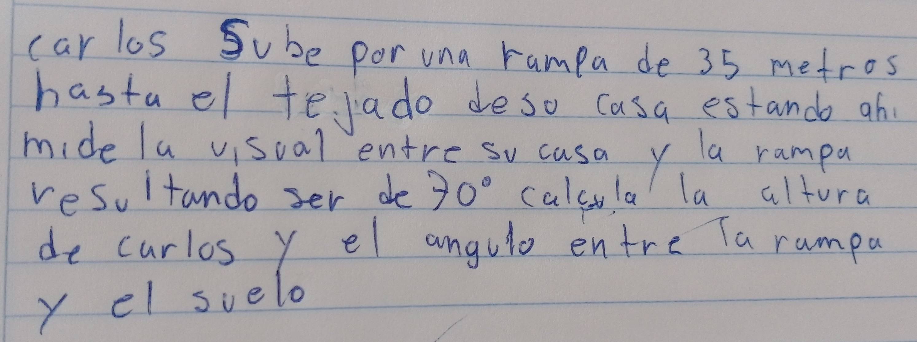 car los Sube por una rampa de 35 metros
hastael tejado deso casa estando ah 
mide la viscal entre so casa y a rampu 
resultando ser de 70° calcula la altura 
de curlos y el angulo entre Ta rumpa 
y el svelo