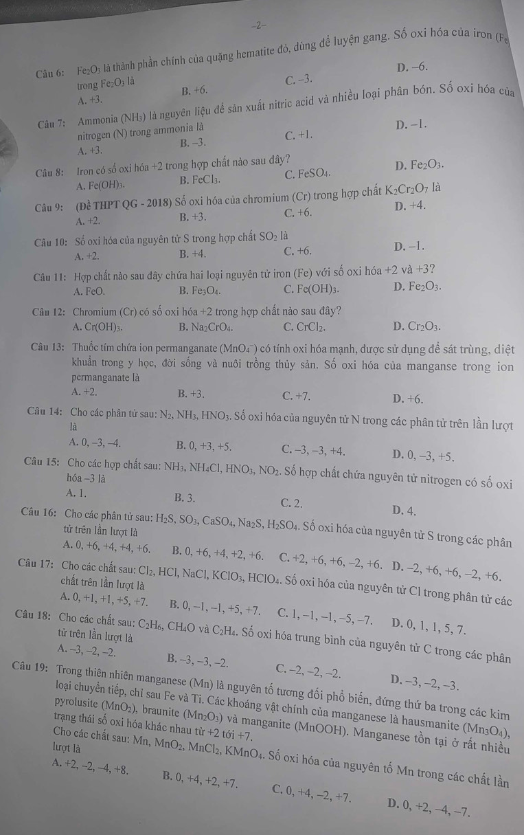 2-
Câu 6: Fe_2O_3 là thành phần chính của quặng hematite đỏ, dùng để luyện gang. Số oxi hóa của iron (Fe
D. -6.
B. +6. C. -3.
trong Fe_2O_3 là
A. +3

Câu 7: Ammonia (NH₃) là nguyên lieL là để sản xuất nitric acid và nhiều loại phân bón. Số oxi hóa của
nitrogen (N) trong ammonia là D. -1.
B. -3. C. +1.
A +3.
Câu 8: Iron có số oxi hóa +2 trong hợp chất nào sau đây?
A. Fe(OH)_3. B. FeCl_3 C. FeSO4. D. Fe_2O_3.
Câu 9: (Đề THPT QG-2018) Số oxi hóa của chromium (Cr) trong hợp chất K_2Cr_2O_7 là
D. +4.
A. +2. B. +3. C. +6.
Câu 10: Số oxi hóa của nguyên tử S trong hợp chất SO_2la
A.+2. B. +4. C. +6. D. -1.
Câu 11: Hợp chất nào sau đây chứa hai loại nguyên tử iron (Fe) với số oxi hoa+2 ν a +3 I
A. FeO. B. Fe_3O_4. C. Fe(OH)_3. D. Fe_2O_3.
Câu 12: Chromium (Cr) có số oxi he 6a+2 trong hợp chất nào sau đây?
A. Cr(OH)_3. B. Na_2CrO_4. C. CrCl_2. D. Cr_2O_3.
Câu 13: Thuốc tím chứa ion permanganate (MnO4¯) có tính oxi hóa mạnh, được sử dụng để sát trùng, diệt
khuẩn trong y học, đời sống và nuôi trồng thủy sản. Số oxi hóa của manganse trong ion
permanganate là
A. +2. B. +3. C. +7. D. +6.
Câu 14: Cho các phân tử sau: N_2,NH_3,HNO_3.. Số oxi hóa của nguyên tử N trong các phân tử trên lần lượt
là
A. 0, -3, -4. B. 0,+3,+5 、 C. -3, -3, +4. D. 0, −3, +5.
Câu 15: Cho các hợp chất sau: NH_3,NH_4Cl,HNO_3,NO_2 Số hợp chất chứa nguyên tử nitrogen có số oxi
hóa -3 là
A. 1. B. 3. C. 2. D. 4.
Câu 16: Cho các phân tử sau: H_2S,SO_3,CaSO_4,Na_2S,H_2SO_4. 1. Số oxi hóa của nguyên tử S trong các phân
tử trên lần lượt là
A. 0, +6, +4, +4, +6. B. 0,+6,+4,+2,+6 C. 2,+6,+6,-2,+6 6. D. ~2. +6,+6,-2,+6.
Câu 17: Cho các chất sau: Cl_2,HCl,NaCl,KClO_3,HClO_4. Số oxi hóa của nguyên tử Cl trong phân tử các
chất trên lần lượt là
A. 0, +1, +1,+5,+7. B. 0,-1,-1,+5,+7. C. 1、 - 1,-1,-5,-7 D. 0, 1, 1, 5, 7.
tử trên lần lượt là
Câu 18: Cho các chất sau: C_2H_6,CH_4O và C_2H_4 4. Số oxi hóa trung bình của nguyên tử C trong các phân
A. -3, -2, -2. B. -3, -3, -2. C. −2, −2, -2. D. -3, -2, -3.
Câu 19: Trong thiên nhiên manganese (Mn) là nguyên tố tương đối phổ biến, đứng thứ ba trong các kim
loại chuyển tiếp, chỉ sau Fe và Ti. Các khoáng vật chính của manganese là hausmanite (Mn_3O_4),
pyrolusite (MnO₂), braunite (Mn₂O₃) và manganite (MnOOH). Manganese tồn tại ở rất nhiều
trạng thái số oxi hóa khác nhau từ +2 tới +7.
Cho các chất sau: Mn, MnO_2,MnCl_2,
lượt là K MnO_4.. Số oxi hóa của nguyên tố Mn trong các chất lần
A. +2, -2, -4, +8. B. 0, +4, +2, +7. C. 0, +4, -2, +7. D. 0, +2, -4, -7.