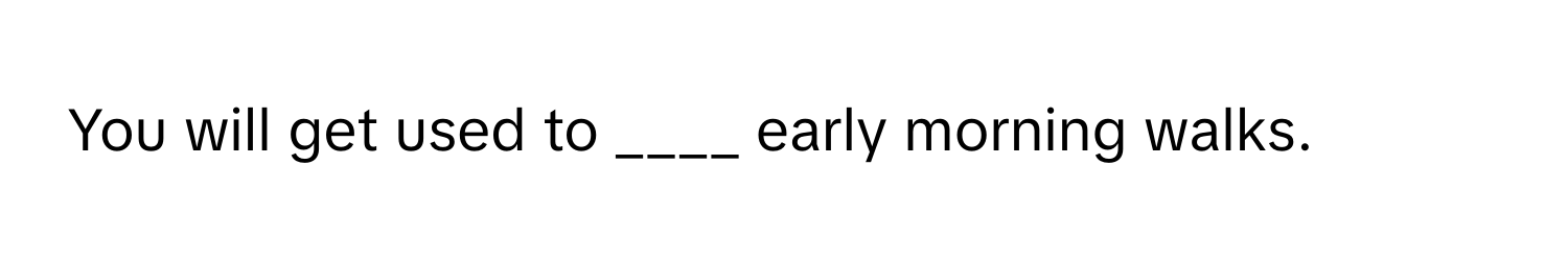 You will get used to ____ early morning walks.