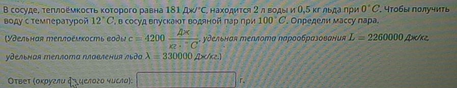 Β сосуде, τеπлоемκосτь κοτοрого равна 181mu N°C Σнахοдиτся 2 л вοдыι и Ο, 5 κг льдаπρи 0°C. тобы πолучиτь 
воду стемлературой 12°C , в сосуд влускаιοτ Βодяной πар πρи 100°C. Oηредели масcγ πара. 
(Удельная теплоέмκость воды c=4200 (A* )/K^.C  , удельная теплотα Νарообразования L=2260000 Ah/k2, 
удельная エеллотα Νлавления льда lambda =330000 ∠ IXO (K².) 
Οτвеτ (οκρуглυ фυ υелδгο чυсла):
□°F