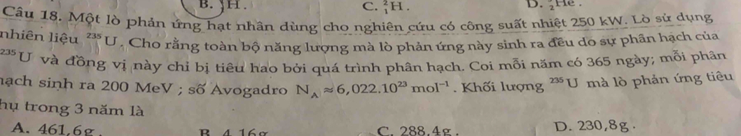 C. _1^(2H. He .
Câu 18. Một lò phản ứng hạt nhân dùng cho nghiên cứu có công suất nhiệt 250 kW. Lò sử dụng
nhiên liệu ^235)U Cho rằng toàn bộ năng lượng mà lò phản ứng này sinh ra đều do sự phân hạch của
235 U và đồng vị này chỉ bị tiêu hao bởi quá trình phân hạch. Coi mỗi năm có 365 ngày; mỗi phân
nạch sinh ra 200 MeV ; số Avogadro N_Aapprox 6,022.10^(23)mol^(-1). Khối lượng 235 U mà lò phản ứng tiêu
hụ trong 3 năm là
A. 461,6g. B 4 16ơ C. 288.4g. D. 230,8g.