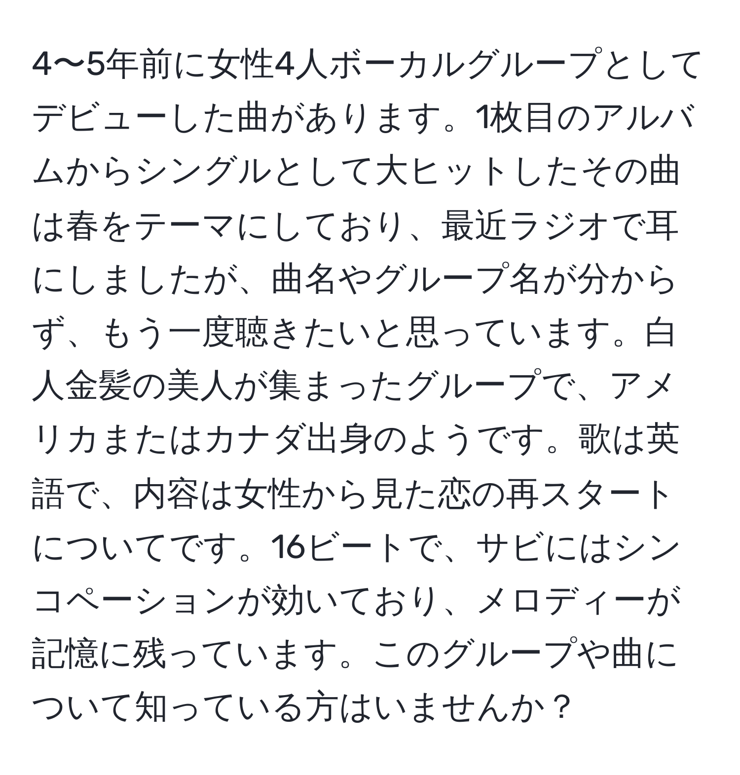 4〜5年前に女性4人ボーカルグループとしてデビューした曲があります。1枚目のアルバムからシングルとして大ヒットしたその曲は春をテーマにしており、最近ラジオで耳にしましたが、曲名やグループ名が分からず、もう一度聴きたいと思っています。白人金髪の美人が集まったグループで、アメリカまたはカナダ出身のようです。歌は英語で、内容は女性から見た恋の再スタートについてです。16ビートで、サビにはシンコペーションが効いており、メロディーが記憶に残っています。このグループや曲について知っている方はいませんか？