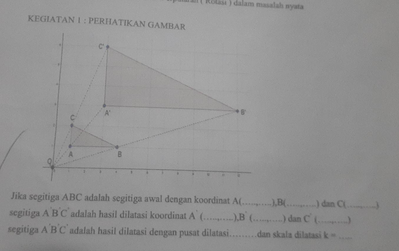 a  Rotasi ) dalam masalah nyata
KEGIATAN 1 : PERHATIKAN GAMB
Jika segitiga ABC adalah segitiga awal dengan koordinat A(_ .),B(_ ) dan C(_ 3
segitiga ABC adalah hasil dilatasi koordinat A` (_ ),B (_ ) dan C^7 _
segitiga A'B'C' adalah hasil dilatasi dengan pusat dilatasi_ dan skala dilatasi k= _