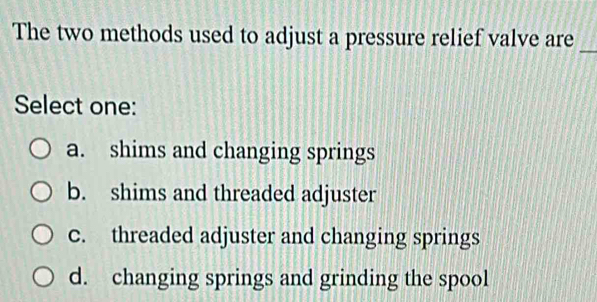 The two methods used to adjust a pressure relief valve are
_
Select one:
a. shims and changing springs
b. shims and threaded adjuster
c. threaded adjuster and changing springs
d. changing springs and grinding the spool