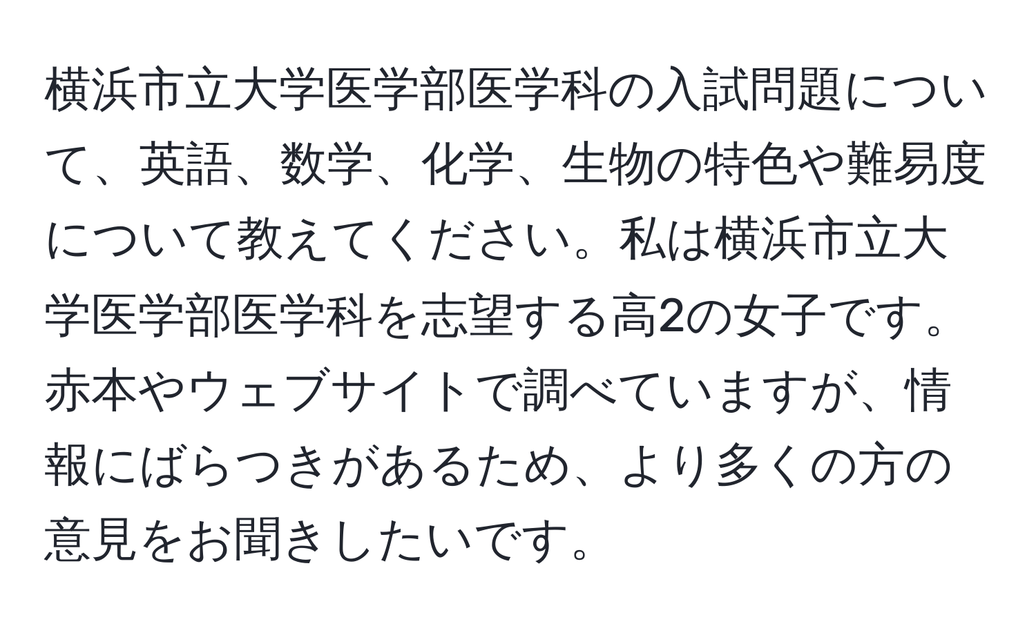 横浜市立大学医学部医学科の入試問題について、英語、数学、化学、生物の特色や難易度について教えてください。私は横浜市立大学医学部医学科を志望する高2の女子です。赤本やウェブサイトで調べていますが、情報にばらつきがあるため、より多くの方の意見をお聞きしたいです。