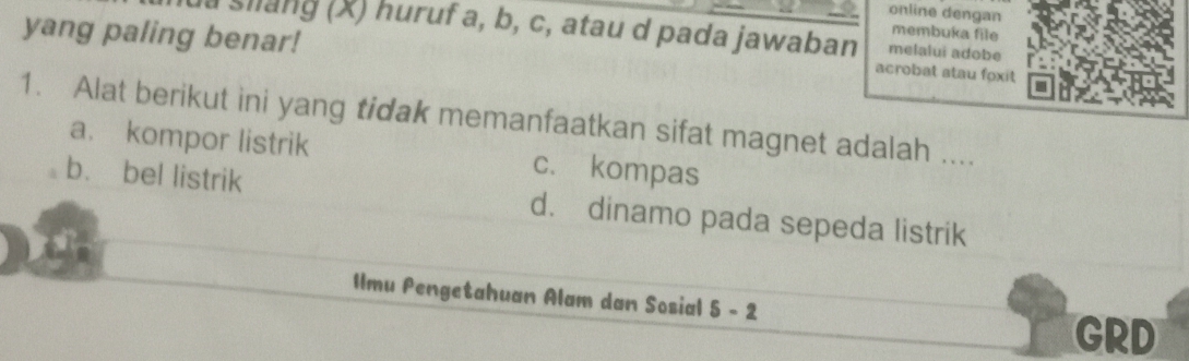 online dengan membuka file
yang paling benar! a shang (X) huruf a, b, c, atau d pada jawaban melalui adobe
acrobat stau foxit
1. Alat berikut ini yang tidak memanfaatkan sifat magnet adalah ....
a. kompor listrik c. kompas
b. bel listrik d. dinamo pada sepeda listrik
Ilmu Pengetahuan Alam dan Sosial 5-2
GRD