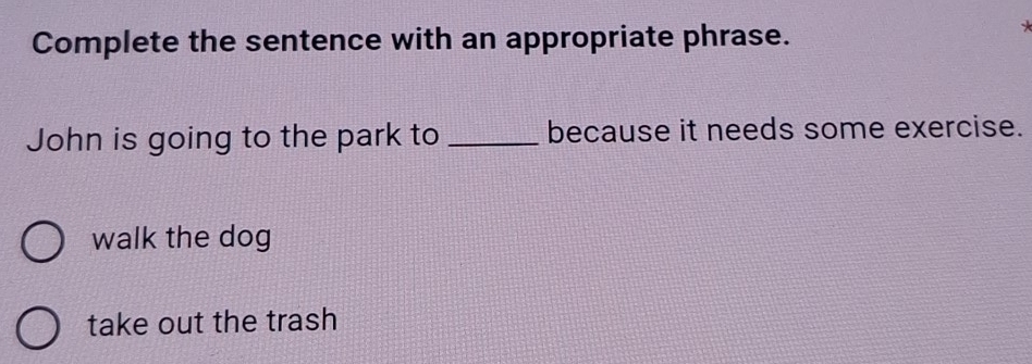 Complete the sentence with an appropriate phrase.
John is going to the park to _because it needs some exercise.
walk the dog
take out the trash