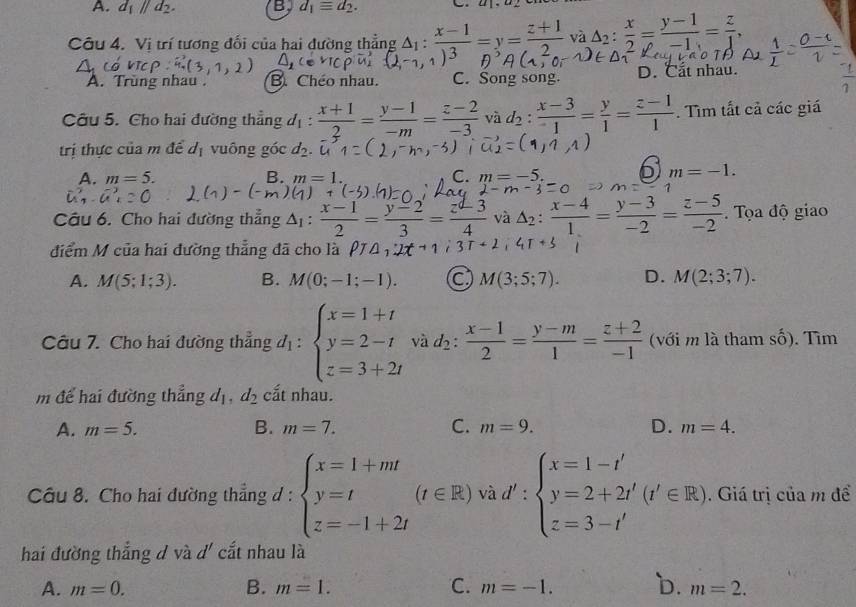 A. d_1parallel d_2. B d_1equiv d_2.
Câu 4. Vị trí tương đối của hai dường thẳng △ _1: (x-1)/13 =y= (z+1)/2  và △ _2: x/2 = (y-1)/-1 = z/1 ,
A. Trùng nhau . B. Chéo nhau. C. Song song. D. Cất nhau.
Câu 5. Cho hai đường thẳng 1: : (x+1)/2 = (y-1)/-m = (z-2)/-3  và d_2: (x-3)/1 = y/1 = (z-1)/1 . Tìm tất cả các giá
trị thực của m để d_1 vuông góc
A. m=5. B. m=1. C. m=-5. 6 m=-1.
m=
Câu 6. Cho hai đường thẳng △ _1: (x-1)/2 = (y-2)/3 = (z-3)/4  và △ _2: (x-4)/1 = (y-3)/-2 = (z-5)/-2 . Tọa độ giao
điểm M của hai đường thẳng đã cho là PT△ _1
A. M(5;1;3). B. M(0;-1;-1). M(3;5;7). D. M(2;3;7).
Câu 7. Cho hai đường thẳng d_1:beginarrayl x=1+t y=2-t z=3+2tendarray. và d_2: (x-1)/2 = (y-m)/1 = (z+2)/-1  ( với m là tham c ố). Tìm
m để hai đường thẳng d_1,d_2 cất nhau.
A. m=5. B. m=7. C. m=9. D. m=4.
và
Câu 8. Cho hai đường thẳng d : beginarrayl x=1+mt y=t z=-1+2tendarray.  1/2  d':beginarrayl x=1-t' y=2+2t'(t'∈ R) z=3-t'endarray.. Giá trị của m để
hai đường thắng d và d' cắt nhau là
A. m=0. B. m=1. C. m=-1. b. m=2.