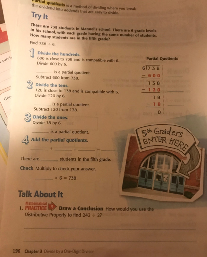 arial quotients is a method of dividing where you break 
the dividend into addends that are easy to divide. 
Try It 
There are 738 students in Manuel's school. There are 6 grade levels 
in his school, with each grade having the same number of students. 
How many students are in the fifth grade? 
Find 738/ 6. 
Divide the hundreds. 
surviy 600 is close to 738 and is compatible with 6. Partial Quotients 
Divide 600 by 6. 
_ 
is a partial quotient. 
_ 
Subtract 600 from 738. 
_ 
_ 120 is close to 138 and is compatible with 6. beginarrayr 4973673 -598 hline 18 -18 -18 hline 0endarray  -18 -18 hline 0endarray
Divide the tens. 
Rec 
Divide 120 by 6. 
is a partial quotient. 
Subtract 120 from 138. 
3 Divide the ones. 
Divide 18 by 6. 
_is a partial quotient. 
Add the partial quotients. 
_+ _+ _=_ 
There are _students in the fifth grade. 
Check Multiply to check your answer. 
_ * 6=738
Talk About It 
Mathematical 
1. PRACTICE 3 Draw a Conclusion How would you use the 
Distributive Property to find 242/ 2 2 
_ 
_ 
196 Chapter 3 Divide by a One-Digit Divisor