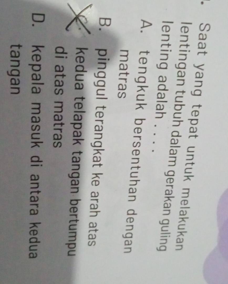 Saat yang tepat untuk melakukan
lentingan tubuh dalam gerakan guling
lenting adalah . . . .
A. tengkuk bersentuhan dengan
matras
B. pinggul terangkat ke arah atas
dua telapak tangan bertumpu
di atas matras
D. kepala masuk di antara kedua
tangan