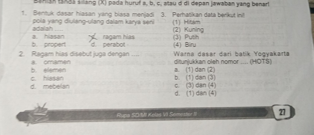 Bahiáh tanda silang (X) pada huruf a, b, c, atau d di depan jawaban yang benar!
1. Bentuk dasar hiasan yang biasa menjadi 3. Perhatikan data berikut ini!
pola yang diulang-ulang dalam karya seni (1) Hitam
adalah _(2) Kuning
a hiasan ragam hías (3) Putih
b. propert d. perabot (4) Biru
2. Ragam hias disebut juga dengan .... Warna dasar dari batik Yogyakarta
a. omamen ditunjukkan oleh nomor .... (HOTS)
b. elemen a. (1) dan (2)
c. hiasan b. (1) dan (3)
d. mebelan c. (3) dan (4)
d. (1) dan (4)
Rupa SD/MI Kelas VI Semester II
27