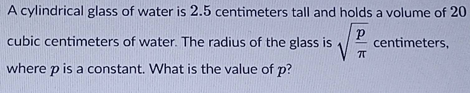 A cylindrical glass of water is 2.5 centimeters tall and holds a volume of 20
cubic centimeters of water. The radius of the glass is sqrt(frac p)π  centimeters, 
where p is a constant. What is the value of p?