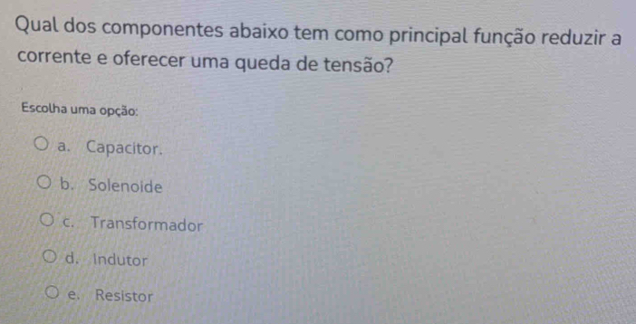 Qual dos componentes abaixo tem como principal função reduzir a
corrente e oferecer uma queda de tensão?
Escolha uma opção:
a. Capacitor.
b. Solenoide
c. Transformador
d. Indutor
e. Resistor