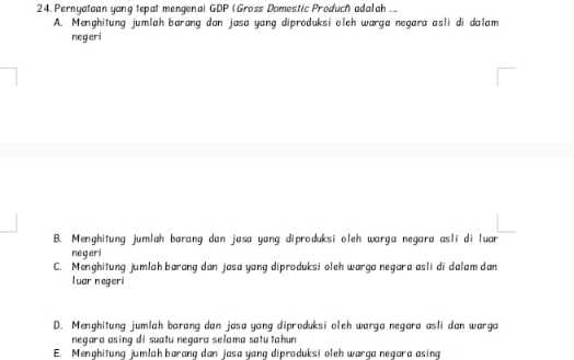 Pernyataan yang tepat mengenai GDP (Gross Domestic Produch adalah __
A. Menghitung jumlah barang dan jasa yang diproduksi oleh warga negara asli di dalam
negeri
B. Menghitung jumlah barang dan jasa yang diproduksi oleh warga negara asli di luar
negeri
C. Menghitung jumlah barang dan jasa yang diproduksi oleh warga negara asli di dalam dan
luar negeri
D. Menghitung jumlah barang dan jasa yang diproduksi oleh warga negara asli dan warga
negara asinq di suatu negara selama satu tahun
E. Menghitung jumlah barang dan jasa yang diproduksi oleh warga negara asing