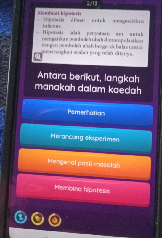 2/13
Membuat hipotesis
Hipotesis dibuat untuk mengesahkan
inferens.
Hipotesis ialah penyataan am untuk
mengaitkan pemboleh ubah dimanipulasikan
dengan pemboleh ubah bergerak balas untuk
menerangkan soalan yang telah ditanya.
Q
Antara berikut, langkah
manakah dalam kaedah
Pemerhatian
Merancang eksperimen
Mengenal pasti masalah
Membina hipotesis