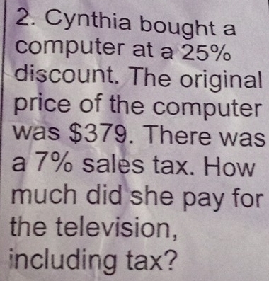 Cynthia bought a 
computer at a 25%
discount. The original 
price of the computer 
was $379. There was 
a 7% sales tax. How 
much did she pay for 
the television, 
including tax?