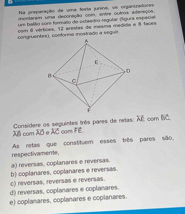 ENUNC
Na preparação de uma festa junina, os organizadores
montaram uma decoração com, entre outros adereços,
um balão com formato de octaedro regular (figura espacial
com 6 vértices, 12 arestas de mesma medida e 8 faces
congruentes), conforme mostrado a seguir.
Considere os seguintes três pares de retas: overleftrightarrow AE com overleftrightarrow BC,
overleftrightarrow AB com overleftrightarrow AD e overleftrightarrow AC com overleftrightarrow FE. 
As retas que constituem esses três pares são,
respectivamente,
a) reversas, coplanares e reversas.
b) coplanares, coplanares e reversas.
c) reversas, reversas e reversas.
d) reversas, coplanares e coplanares.
e) coplanares, coplanares e coplanares.