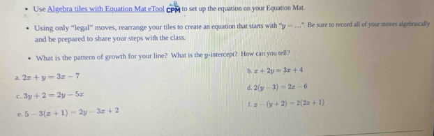 Use Algebra tiles with Equation Mat eTool coM to set up the equation on your Equation Mat.
Using only “legal” moves, rearrange your tiles to create an equation that starts with “ y=... " Be sure to record all of your moves algebraically
and be prepared to share your steps with the class.
What is the pattern of growth for your line? What is the y-intercept? How can you tell?
b. x+2y=3x+4
a. 2x+y=3x-7
d. 2(y-3)=2x-6
C. 3y+2=2y-5x
f. x-(y+2)=2(2x+1)
e. 5-3(x+1)=2y-3x+2