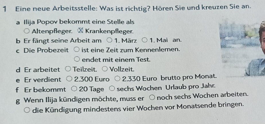 Eine neue Arbeitsstelle: Was ist richtig? Hören Sie und kreuzen Sie an. 
a Ilija Popov bekommt eine Stelle als 
Altenpfleger. ×Krankenpfleger. 
b Er fängt seine Arbeit am 1. März 1. Mai an. 
c Die Probezeit ist eine Zeit zum Kennenlernen. 
endet mit einem Test. 
d Er arbeitet Teilzeit. Vollzeit. 
e Er verdient 2.300 Euro 2.330 Euro brutto pro Monat. 
f Er bekommt 20 Tage sechs Wochen Urlaub pro Jahr. 
g Wenn Ilija kündigen möchte, muss er ) noch sechs Wochen arbeiten. 
die Kündigung mindestens vier Wochen vor Monatsende bringen.