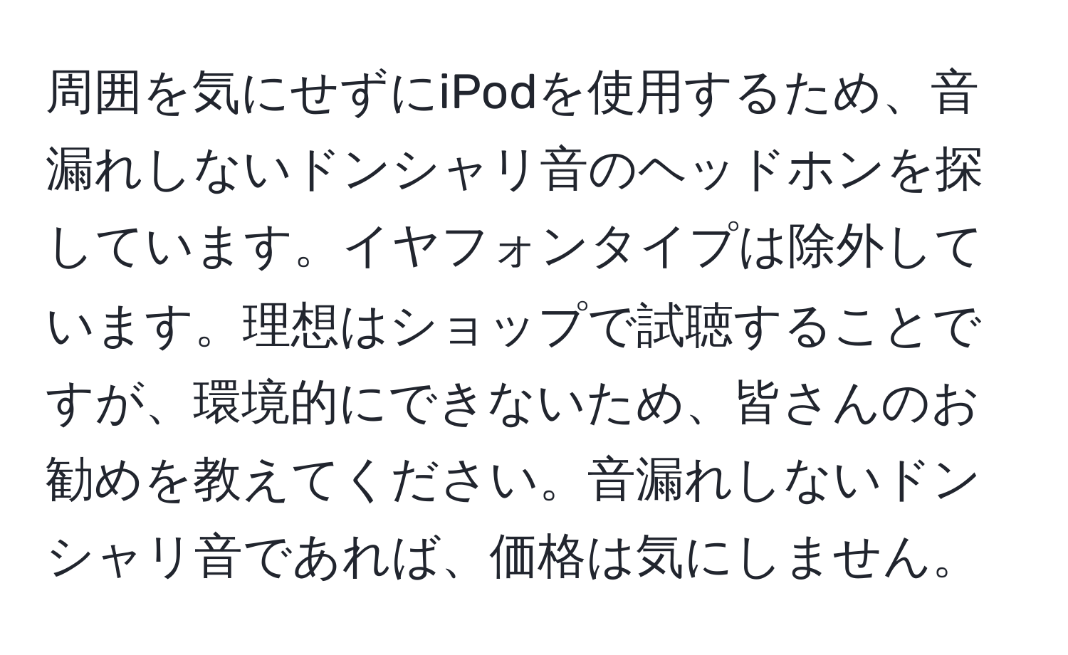 周囲を気にせずにiPodを使用するため、音漏れしないドンシャリ音のヘッドホンを探しています。イヤフォンタイプは除外しています。理想はショップで試聴することですが、環境的にできないため、皆さんのお勧めを教えてください。音漏れしないドンシャリ音であれば、価格は気にしません。