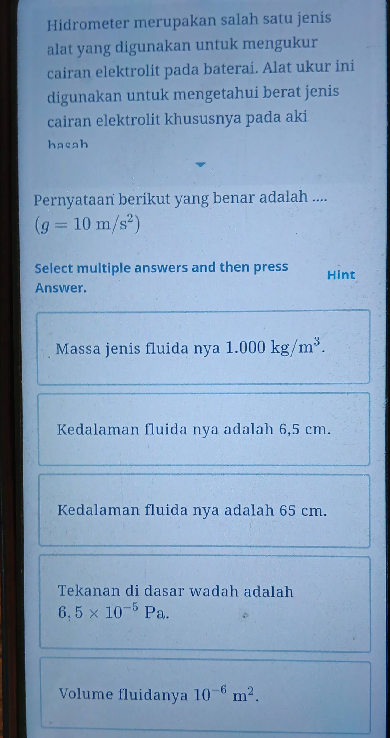 Hidrometer merupakan salah satu jenis 
alat yang digunakan untuk mengukur 
cairan elektrolit pada baterai. Alat ukur ini 
digunakan untuk mengetahui berat jenis 
cairan elektrolit khususnya pada aki 
hasah 
Pernyataan berikut yang benar adalah ....
(g=10m/s^2)
Select multiple answers and then press 
Hint 
Answer. 
Massa jenis fluida nya 1.000kg/m^3. 
Kedalaman fluida nya adalah 6,5 cm. 
Kedalaman fluida nya adalah 65 cm. 
Tekanan di dasar wadah adalah
6,5* 10^(-5)Pa. 
Volume fluidanya 10^(-6)m^2.