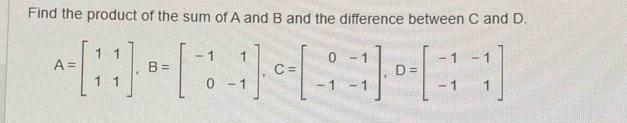 Find the product of the sum of A and B and the difference between C and D.
A=beginbmatrix 1&1 1&1endbmatrix , B=beginbmatrix -1&1 0&-1endbmatrix , C=beginbmatrix 0&-1 -1&-1endbmatrix , D=beginbmatrix -1&-1 -1&1endbmatrix