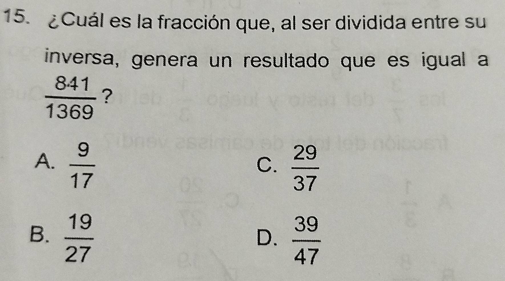 ¿Cuál es la fracción que, al ser dividida entre su
inversa, genera un resultado que es igual a
 841/1369  ?
A.  9/17 
C.  29/37 
B.  19/27 
D.  39/47 