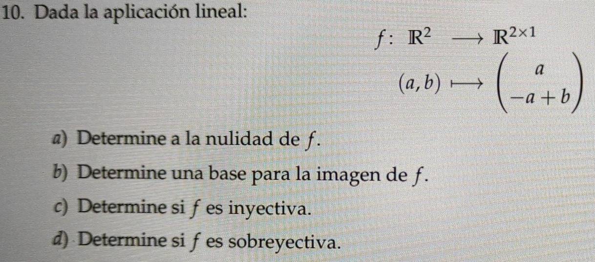 Dada la aplicación lineal:
f:R^2to R^(2* 1)
(a,b) beginpmatrix a -a+bendpmatrix
@) Determine a la nulidad de ƒ. 
b) Determine una base para la imagen de f. 
c) Determine si fes inyectiva. 
d) Determine siƒes sobreyectiva.