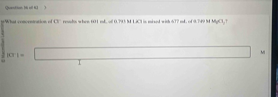 What concentration o CI^- results when 601 mL of 0.793 M LiCL is mixed with 677 mL of 0.749 M MgCl_2
|CT|=□^ 
□  □  □  M