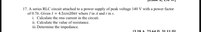 A series RLC circuit attached to a power supply of peak voltage 140 V with a power factor 
of 0.76. Given I=4.5sin 20π t where I in A and t in s. 
i. Calculate the rms current in the circuit. 
ii. Calculate the value of resistance. 
iii.Determine the impedance. 
[3 18 a 23 64 Ω 31 11 Ω ]