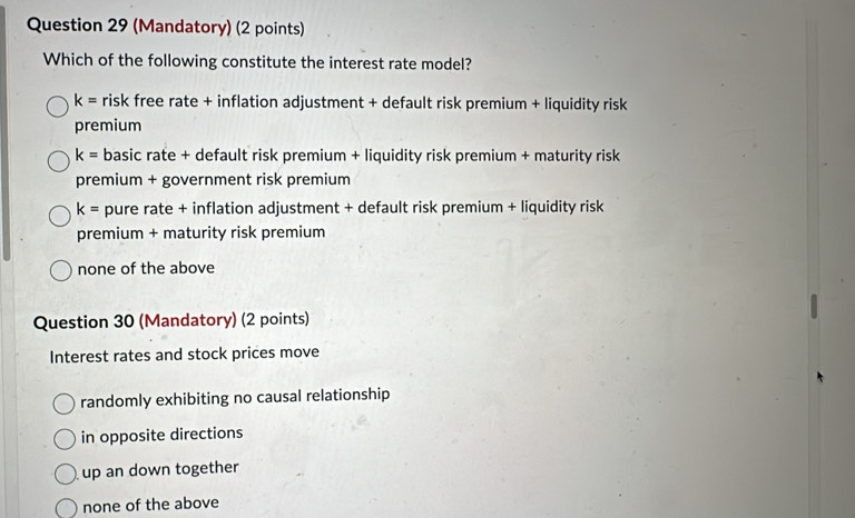 (Mandatory) (2 points)
Which of the following constitute the interest rate model?
k= risk free rate + inflation adjustment + default risk premium + liquidity risk
premium
k= basic rate + default risk premium + liquidity risk premium + maturity risk
premium + government risk premium
k= pure rate + inflation adjustment + default risk premium + liquidity risk
premium + maturity risk premium
none of the above
Question 30 (Mandatory) (2 points)
Interest rates and stock prices move
randomly exhibiting no causal relationship
in opposite directions
up an down together
none of the above