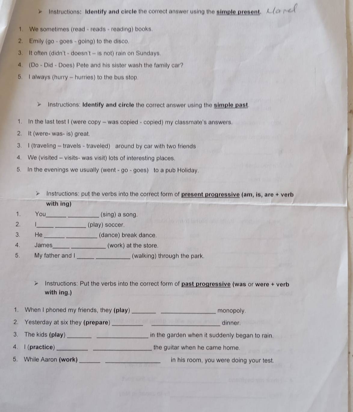 Instructions: Identify and circle the correct answer using the simple present. 
1. We sometimes (read - reads - reading) books. 
2. Emily (go - goes - going) to the disco. 
3. It often (didn't - doesn't — is not) rain on Sundays. 
4. (Do - Did - Does) Pete and his sister wash the family car? 
5. I always (hurry - hurries) to the bus stop. 
Instructions: Identify and circle the correct answer using the simple past. 
1. In the last test I (were copy — was copied - copied) my classmate's answers. 
2. It (were- was- is) great. 
3. I (traveling — travels - traveled) around by car with two friends 
4. We (visited - visits- was visit) lots of interesting places. 
5. In the evenings we usually (went - go - goes) to a pub Holiday. 
Instructions: put the verbs into the correct form of present progressive (am, is, are + verb 
with ing) 
1. You_ (sing) a song. 
2. 1_ (play) soccer. 
3. He_ _(dance) break dance. 
4. James __(work) at the store. 
5. My father and I _(walking) through the park. 
Instructions: Put the verbs into the correct form of past progressive (was or were + verb 
with ing.) 
1. When I phoned my friends, they (play) __monopoly. 
2. Yesterday at six they (prepare)_ _dinner. 
3. The kids (play) __in the garden when it suddenly began to rain. 
4. l (practice) __the guitar when he came home. 
5. While Aaron (work) __in his room, you were doing your test.