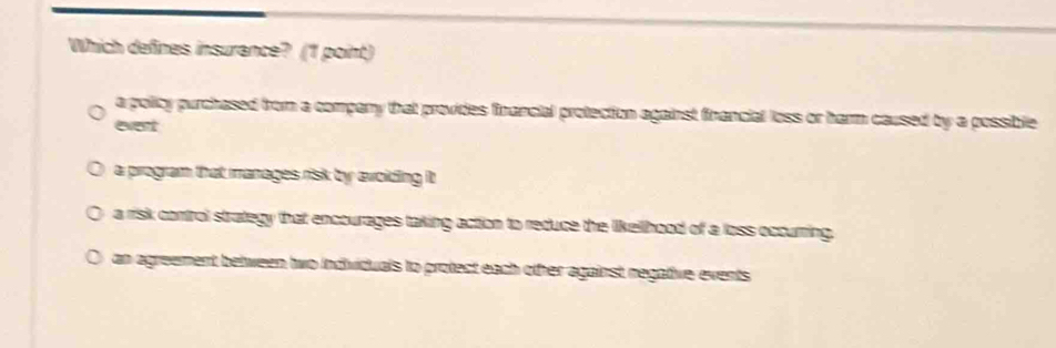 Which defines insurance? (1 point)
a policy purchased from a company that provides financial protection against financial loss or harm caused by a possible
event
a program that manages risk by avoiding it
a risk control strategy that encourages taking action to reduce the likellhood of a loss occurring.
an agreement between two individuals to protect each other against negative events